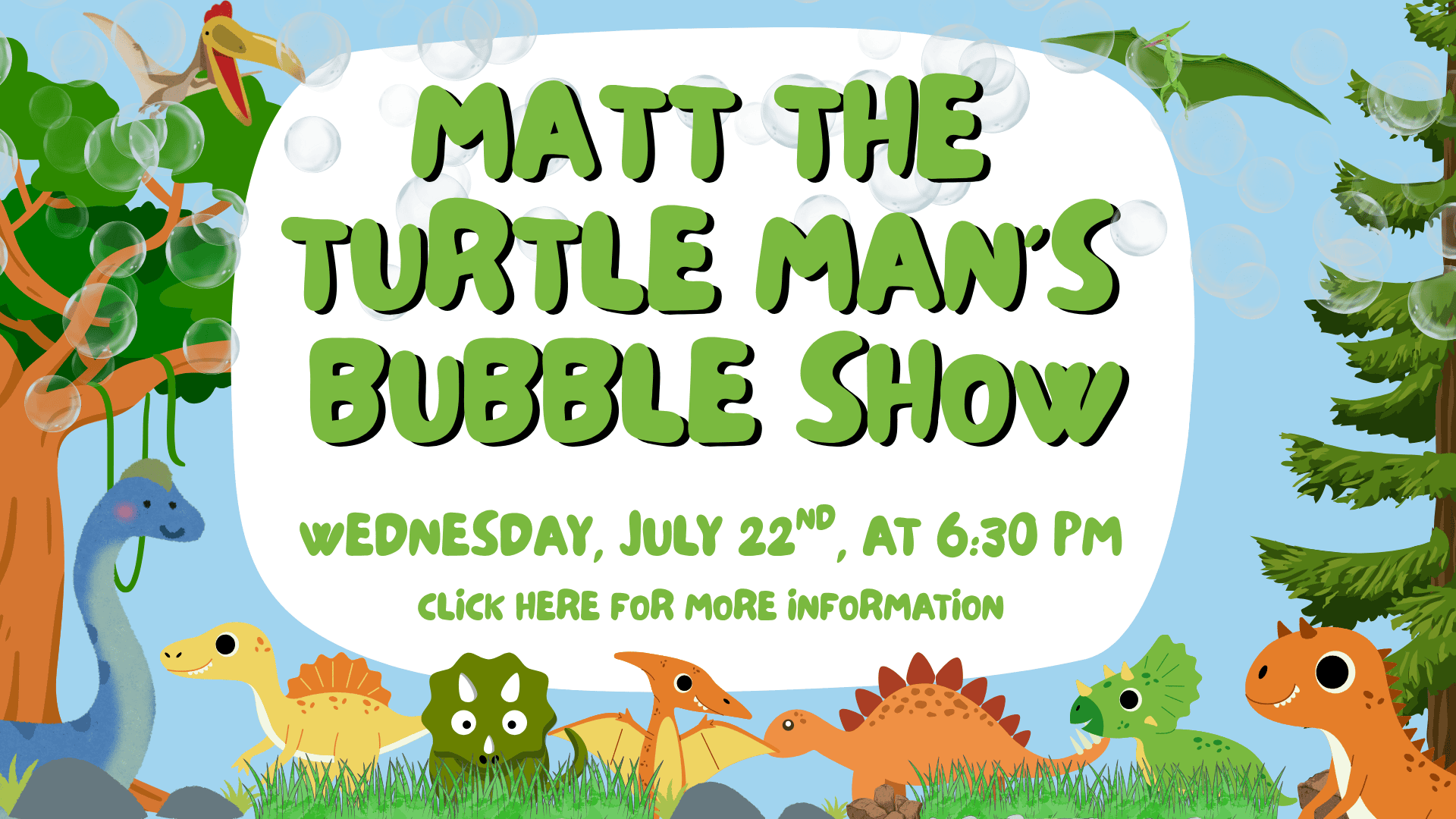 Illustrated dinosaurs and plants surround a white sign that reads, "Matt the Turtle Man's Bubble Show, Wednesday, July 22nd, at 6:30 PM. Click here for more information.